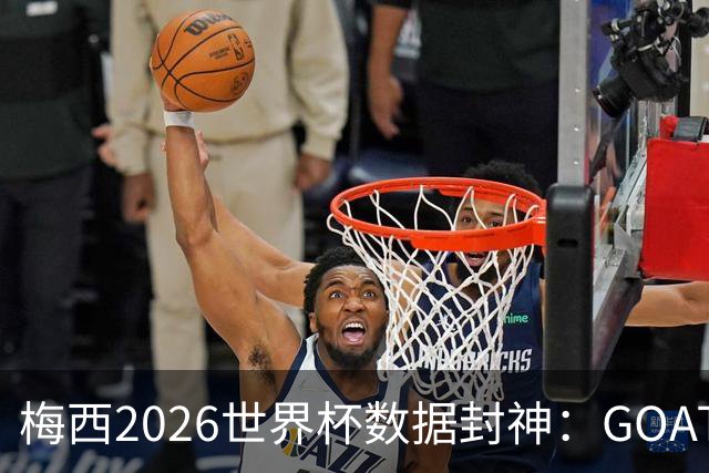 梅西2026世界杯数据封神：GOAT的终极答卷，六项进攻数据高居榜首